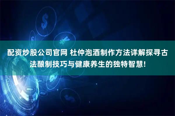 配资炒股公司官网 杜仲泡酒制作方法详解探寻古法酿制技巧与健康养生的独特智慧!
